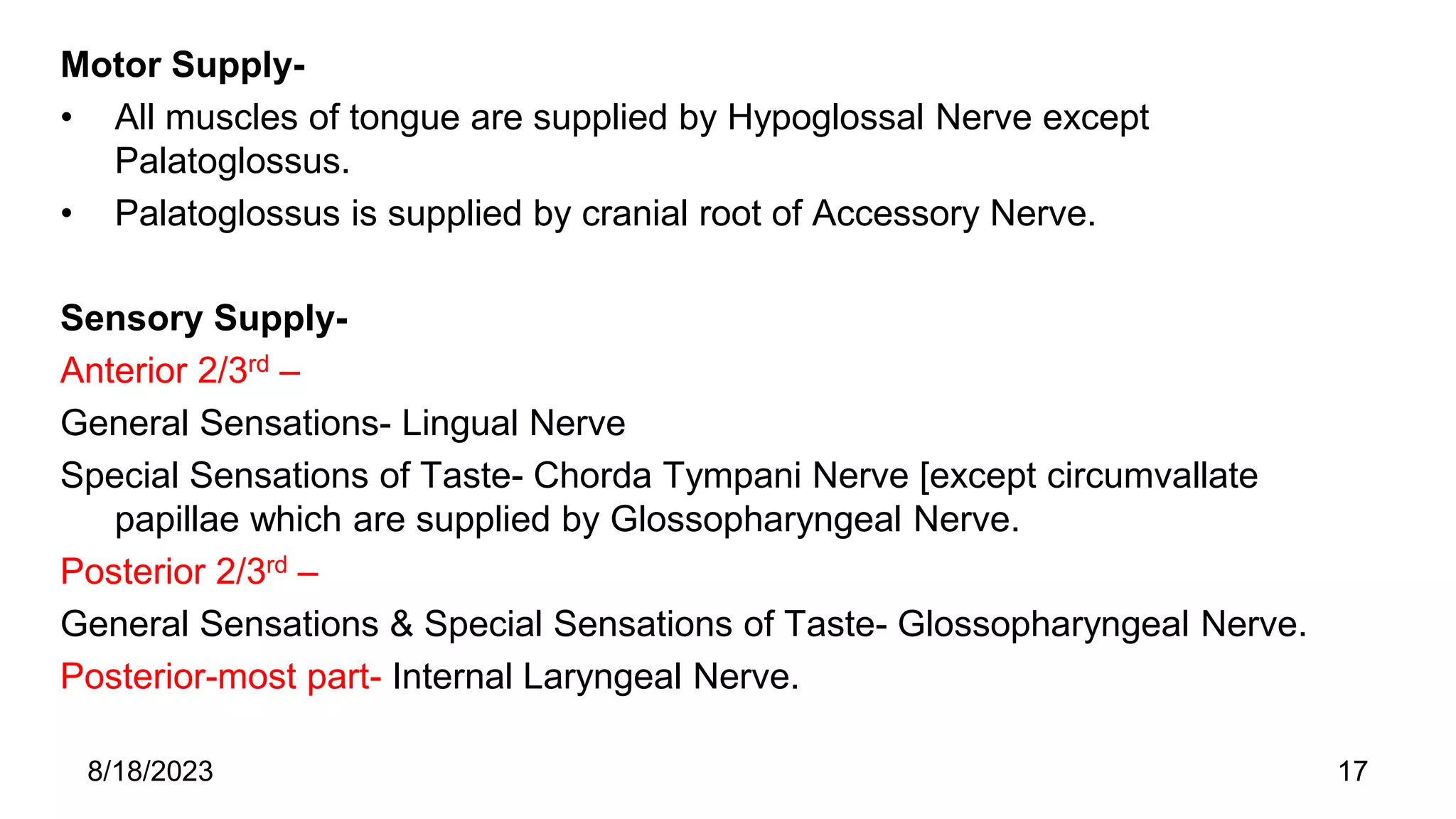 Motor Supply-
• All muscles of tongue are supplied by Hypoglossal Nerve except
Palatoglossus.
• Palatoglossus is supplied by cranial root of Accessory Nerve.
Sensory Supply-
Anterior 2/3rd –
General Sensations- Lingual Nerve
Special Sensations of Taste- Chorda Tympani Nerve [except circumvallate
papillae which are supplied by Glossopharyngeal Nerve.
Posterior 2/3rd –
General Sensations & Special Sensations of Taste- Glossopharyngeal Nerve.
Posterior-most part- Internal Laryngeal Nerve.
8/18/2023 17
 