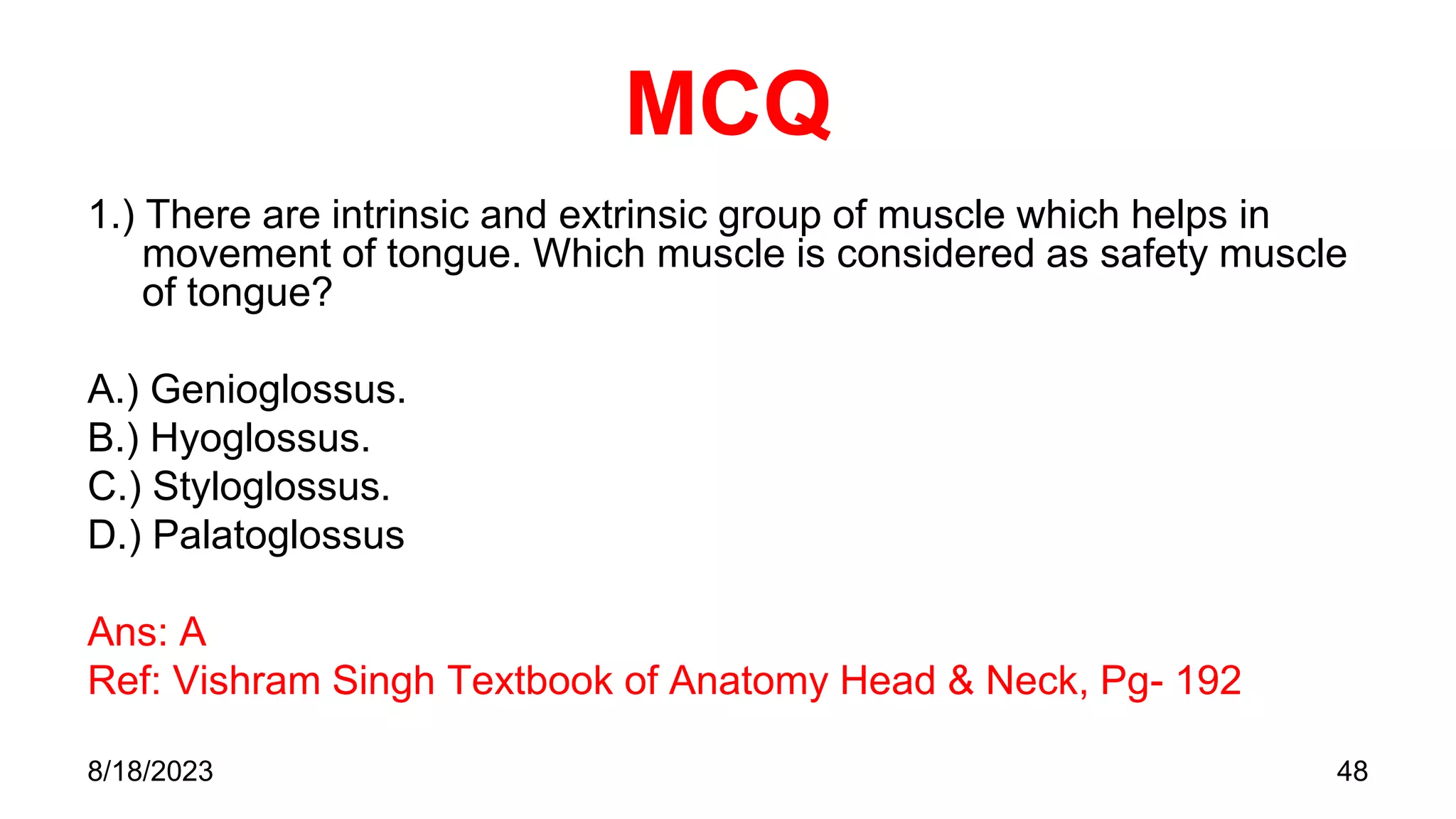 MCQ
1.) There are intrinsic and extrinsic group of muscle which helps in
movement of tongue. Which muscle is considered as safety muscle
of tongue?
A.) Genioglossus.
B.) Hyoglossus.
C.) Styloglossus.
D.) Palatoglossus
Ans: A
Ref: Vishram Singh Textbook of Anatomy Head & Neck, Pg- 192
8/18/2023 48
 