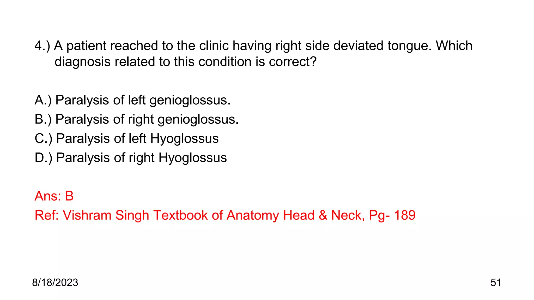 4.) A patient reached to the clinic having right side deviated tongue. Which
diagnosis related to this condition is correct?
A.) Paralysis of left genioglossus.
B.) Paralysis of right genioglossus.
C.) Paralysis of left Hyoglossus
D.) Paralysis of right Hyoglossus
Ans: B
Ref: Vishram Singh Textbook of Anatomy Head & Neck, Pg- 189
8/18/2023 51
 