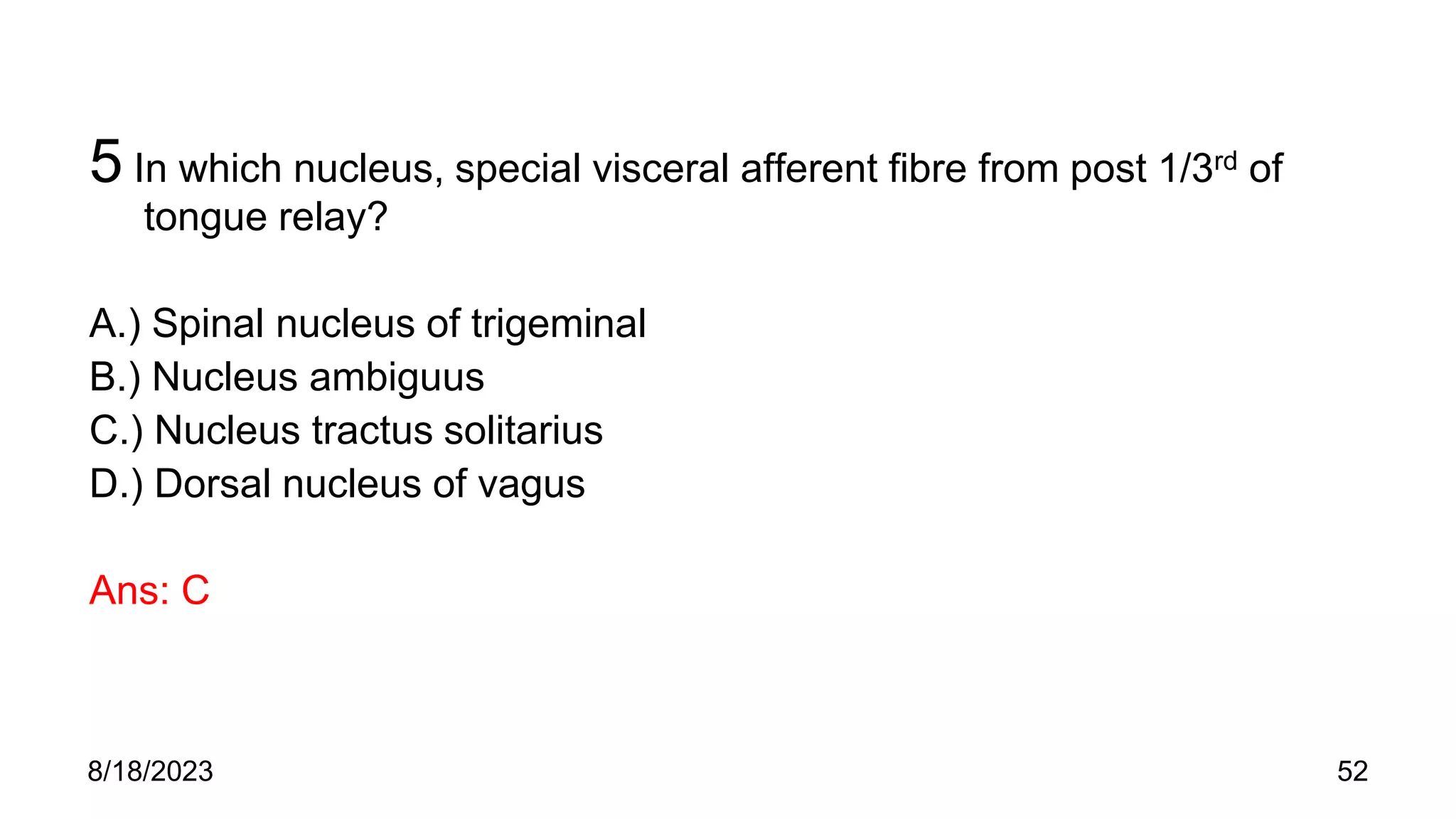 5 In which nucleus, special visceral afferent fibre from post 1/3rd of
tongue relay?
A.) Spinal nucleus of trigeminal
B.) Nucleus ambiguus
C.) Nucleus tractus solitarius
D.) Dorsal nucleus of vagus
Ans: C
8/18/2023 52
 