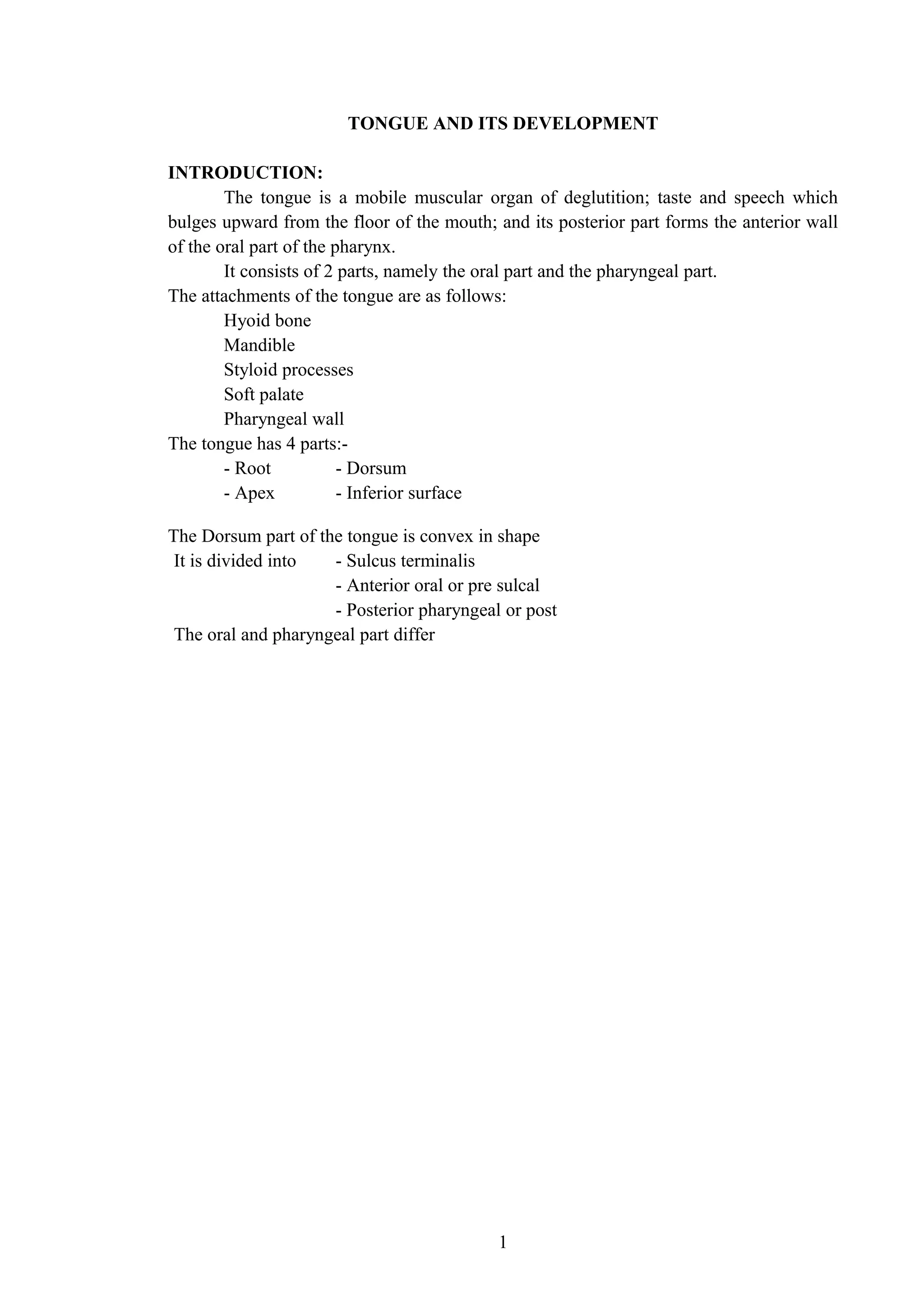 TONGUE AND ITS DEVELOPMENT
INTRODUCTION:
The tongue is a mobile muscular organ of deglutition; taste and speech which
bulges upward from the floor of the mouth; and its posterior part forms the anterior wall
of the oral part of the pharynx.
It consists of 2 parts, namely the oral part and the pharyngeal part.
The attachments of the tongue are as follows:
Hyoid bone
Mandible
Styloid processes
Soft palate
Pharyngeal wall
The tongue has 4 parts:-
- Root - Dorsum
- Apex - Inferior surface
The Dorsum part of the tongue is convex in shape
It is divided into - Sulcus terminalis
- Anterior oral or pre sulcal
- Posterior pharyngeal or post
The oral and pharyngeal part differ
1
 