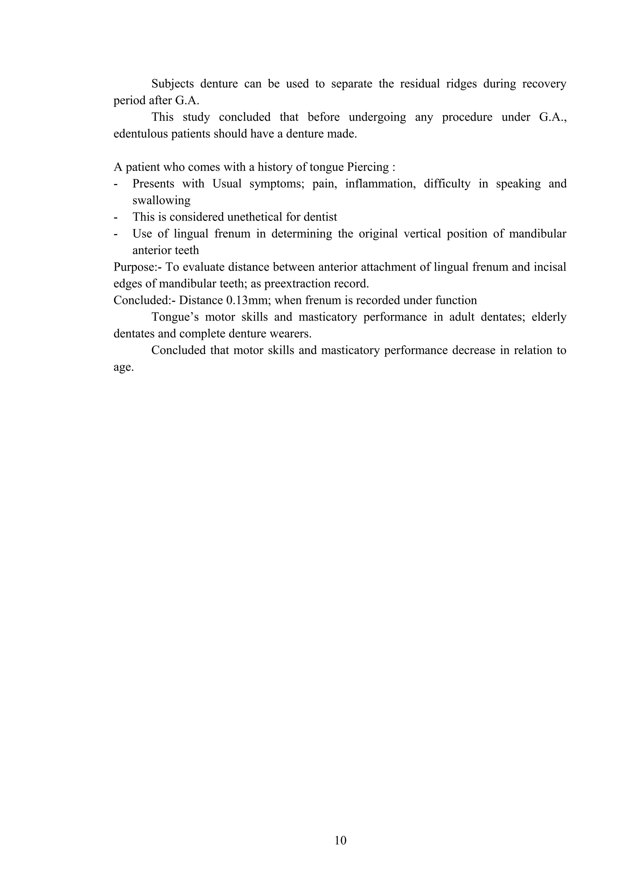 Subjects denture can be used to separate the residual ridges during recovery
period after G.A.
This study concluded that before undergoing any procedure under G.A.,
edentulous patients should have a denture made.
A patient who comes with a history of tongue Piercing :
- Presents with Usual symptoms; pain, inflammation, difficulty in speaking and
swallowing
- This is considered unethetical for dentist
- Use of lingual frenum in determining the original vertical position of mandibular
anterior teeth
Purpose:- To evaluate distance between anterior attachment of lingual frenum and incisal
edges of mandibular teeth; as preextraction record.
Concluded:- Distance 0.13mm; when frenum is recorded under function
Tongue’s motor skills and masticatory performance in adult dentates; elderly
dentates and complete denture wearers.
Concluded that motor skills and masticatory performance decrease in relation to
age.
10
 