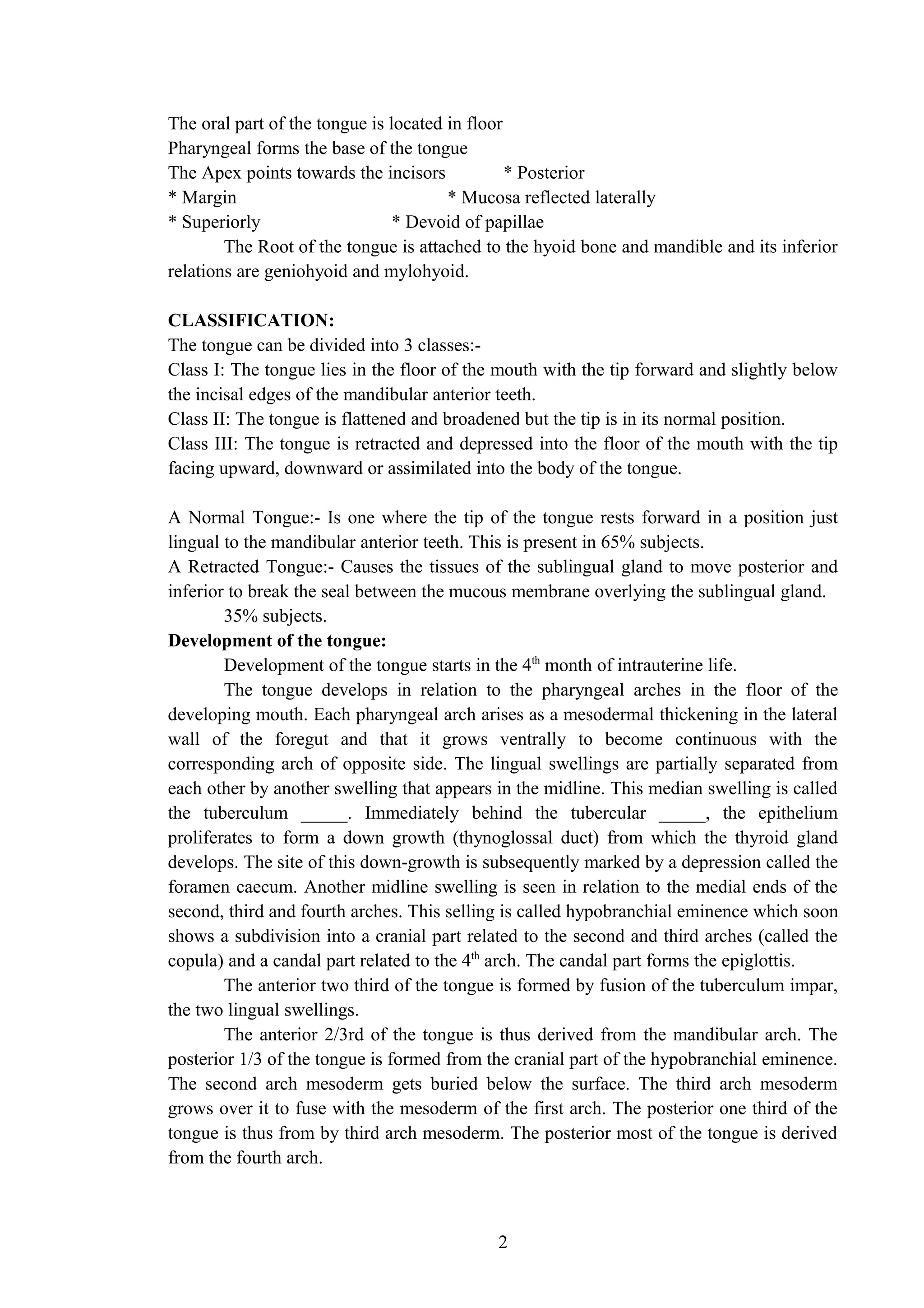 The oral part of the tongue is located in floor
Pharyngeal forms the base of the tongue
The Apex points towards the incisors * Posterior
* Margin * Mucosa reflected laterally
* Superiorly * Devoid of papillae
The Root of the tongue is attached to the hyoid bone and mandible and its inferior
relations are geniohyoid and mylohyoid.
CLASSIFICATION:
The tongue can be divided into 3 classes:-
Class I: The tongue lies in the floor of the mouth with the tip forward and slightly below
the incisal edges of the mandibular anterior teeth.
Class II: The tongue is flattened and broadened but the tip is in its normal position.
Class III: The tongue is retracted and depressed into the floor of the mouth with the tip
facing upward, downward or assimilated into the body of the tongue.
A Normal Tongue:- Is one where the tip of the tongue rests forward in a position just
lingual to the mandibular anterior teeth. This is present in 65% subjects.
A Retracted Tongue:- Causes the tissues of the sublingual gland to move posterior and
inferior to break the seal between the mucous membrane overlying the sublingual gland.
35% subjects.
Development of the tongue:
Development of the tongue starts in the 4th
month of intrauterine life.
The tongue develops in relation to the pharyngeal arches in the floor of the
developing mouth. Each pharyngeal arch arises as a mesodermal thickening in the lateral
wall of the foregut and that it grows ventrally to become continuous with the
corresponding arch of opposite side. The lingual swellings are partially separated from
each other by another swelling that appears in the midline. This median swelling is called
the tuberculum _____. Immediately behind the tubercular _____, the epithelium
proliferates to form a down growth (thynoglossal duct) from which the thyroid gland
develops. The site of this down-growth is subsequently marked by a depression called the
foramen caecum. Another midline swelling is seen in relation to the medial ends of the
second, third and fourth arches. This selling is called hypobranchial eminence which soon
shows a subdivision into a cranial part related to the second and third arches (called the
copula) and a candal part related to the 4th
arch. The candal part forms the epiglottis.
The anterior two third of the tongue is formed by fusion of the tuberculum impar,
the two lingual swellings.
The anterior 2/3rd of the tongue is thus derived from the mandibular arch. The
posterior 1/3 of the tongue is formed from the cranial part of the hypobranchial eminence.
The second arch mesoderm gets buried below the surface. The third arch mesoderm
grows over it to fuse with the mesoderm of the first arch. The posterior one third of the
tongue is thus from by third arch mesoderm. The posterior most of the tongue is derived
from the fourth arch.
2
 