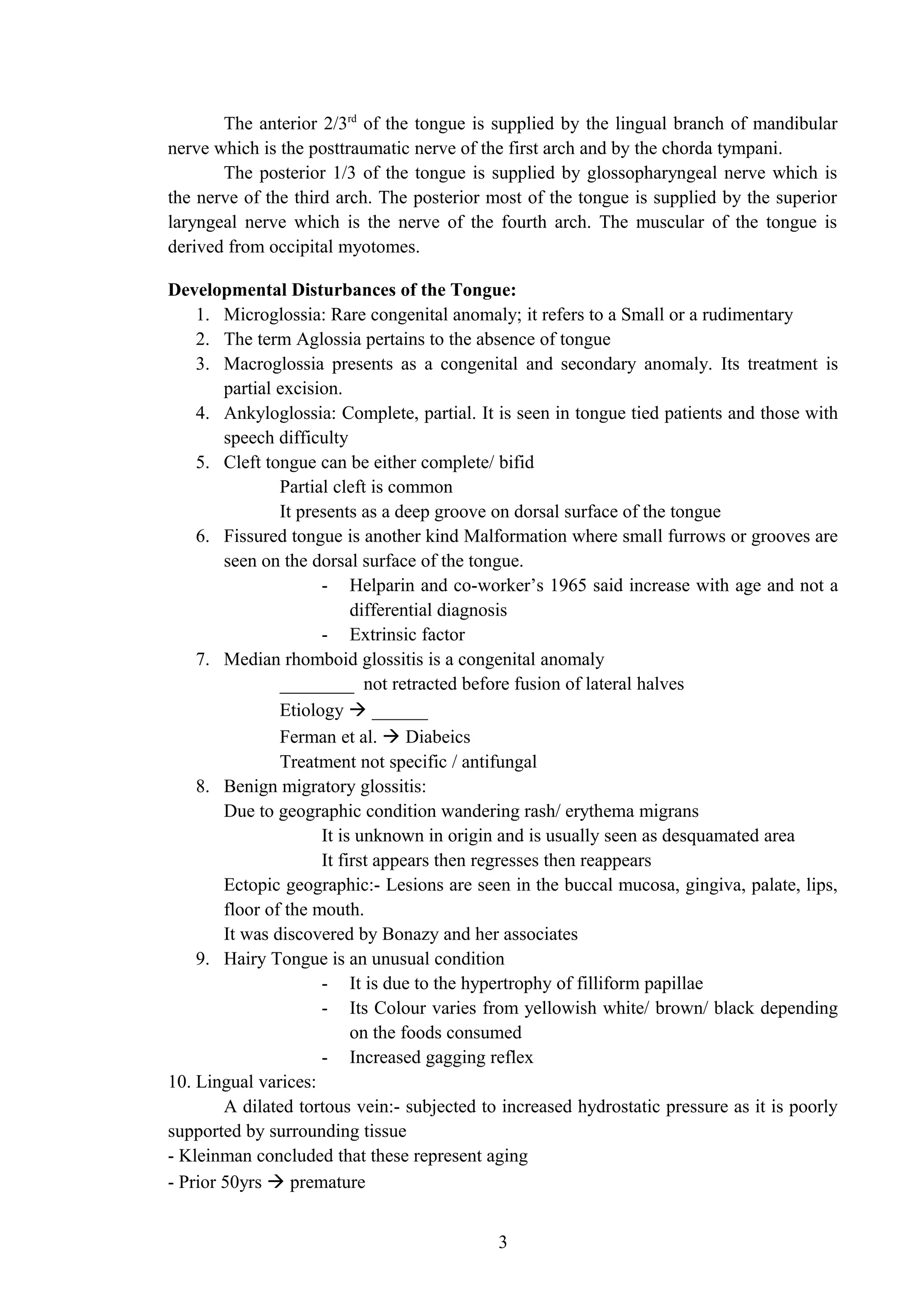 The anterior 2/3rd
of the tongue is supplied by the lingual branch of mandibular
nerve which is the posttraumatic nerve of the first arch and by the chorda tympani.
The posterior 1/3 of the tongue is supplied by glossopharyngeal nerve which is
the nerve of the third arch. The posterior most of the tongue is supplied by the superior
laryngeal nerve which is the nerve of the fourth arch. The muscular of the tongue is
derived from occipital myotomes.
Developmental Disturbances of the Tongue:
1. Microglossia: Rare congenital anomaly; it refers to a Small or a rudimentary
2. The term Aglossia pertains to the absence of tongue
3. Macroglossia presents as a congenital and secondary anomaly. Its treatment is
partial excision.
4. Ankyloglossia: Complete, partial. It is seen in tongue tied patients and those with
speech difficulty
5. Cleft tongue can be either complete/ bifid
Partial cleft is common
It presents as a deep groove on dorsal surface of the tongue
6. Fissured tongue is another kind Malformation where small furrows or grooves are
seen on the dorsal surface of the tongue.
- Helparin and co-worker’s 1965 said increase with age and not a
differential diagnosis
- Extrinsic factor
7. Median rhomboid glossitis is a congenital anomaly
________ not retracted before fusion of lateral halves
Etiology  ______
Ferman et al.  Diabeics
Treatment not specific / antifungal
8. Benign migratory glossitis:
Due to geographic condition wandering rash/ erythema migrans
It is unknown in origin and is usually seen as desquamated area
It first appears then regresses then reappears
Ectopic geographic:- Lesions are seen in the buccal mucosa, gingiva, palate, lips,
floor of the mouth.
It was discovered by Bonazy and her associates
9. Hairy Tongue is an unusual condition
- It is due to the hypertrophy of filliform papillae
- Its Colour varies from yellowish white/ brown/ black depending
on the foods consumed
- Increased gagging reflex
10. Lingual varices:
A dilated tortous vein:- subjected to increased hydrostatic pressure as it is poorly
supported by surrounding tissue
- Kleinman concluded that these represent aging
- Prior 50yrs  premature
3
 