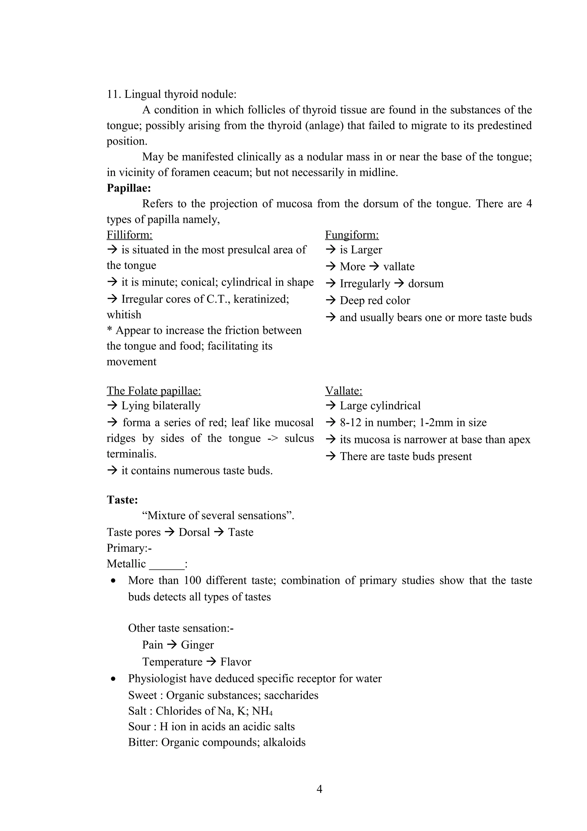 11. Lingual thyroid nodule:
A condition in which follicles of thyroid tissue are found in the substances of the
tongue; possibly arising from the thyroid (anlage) that failed to migrate to its predestined
position.
May be manifested clinically as a nodular mass in or near the base of the tongue;
in vicinity of foramen ceacum; but not necessarily in midline.
Papillae:
Refers to the projection of mucosa from the dorsum of the tongue. There are 4
types of papilla namely,
Filliform: Fungiform:
 is situated in the most presulcal area of
the tongue
 it is minute; conical; cylindrical in shape
 Irregular cores of C.T., keratinized;
whitish
* Appear to increase the friction between
the tongue and food; facilitating its
movement
 is Larger
 More  vallate
 Irregularly  dorsum
 Deep red color
 and usually bears one or more taste buds
The Folate papillae: Vallate:
 Lying bilaterally
 forma a series of red; leaf like mucosal
ridges by sides of the tongue -> sulcus
terminalis.
 it contains numerous taste buds.
 Large cylindrical
 8-12 in number; 1-2mm in size
 its mucosa is narrower at base than apex
 There are taste buds present
Taste:
“Mixture of several sensations”.
Taste pores  Dorsal  Taste
Primary:-
Metallic ______:
• More than 100 different taste; combination of primary studies show that the taste
buds detects all types of tastes
Other taste sensation:-
Pain  Ginger
Temperature  Flavor
• Physiologist have deduced specific receptor for water
Sweet : Organic substances; saccharides
Salt : Chlorides of Na, K; NH4
Sour : H ion in acids an acidic salts
Bitter: Organic compounds; alkaloids
4
 