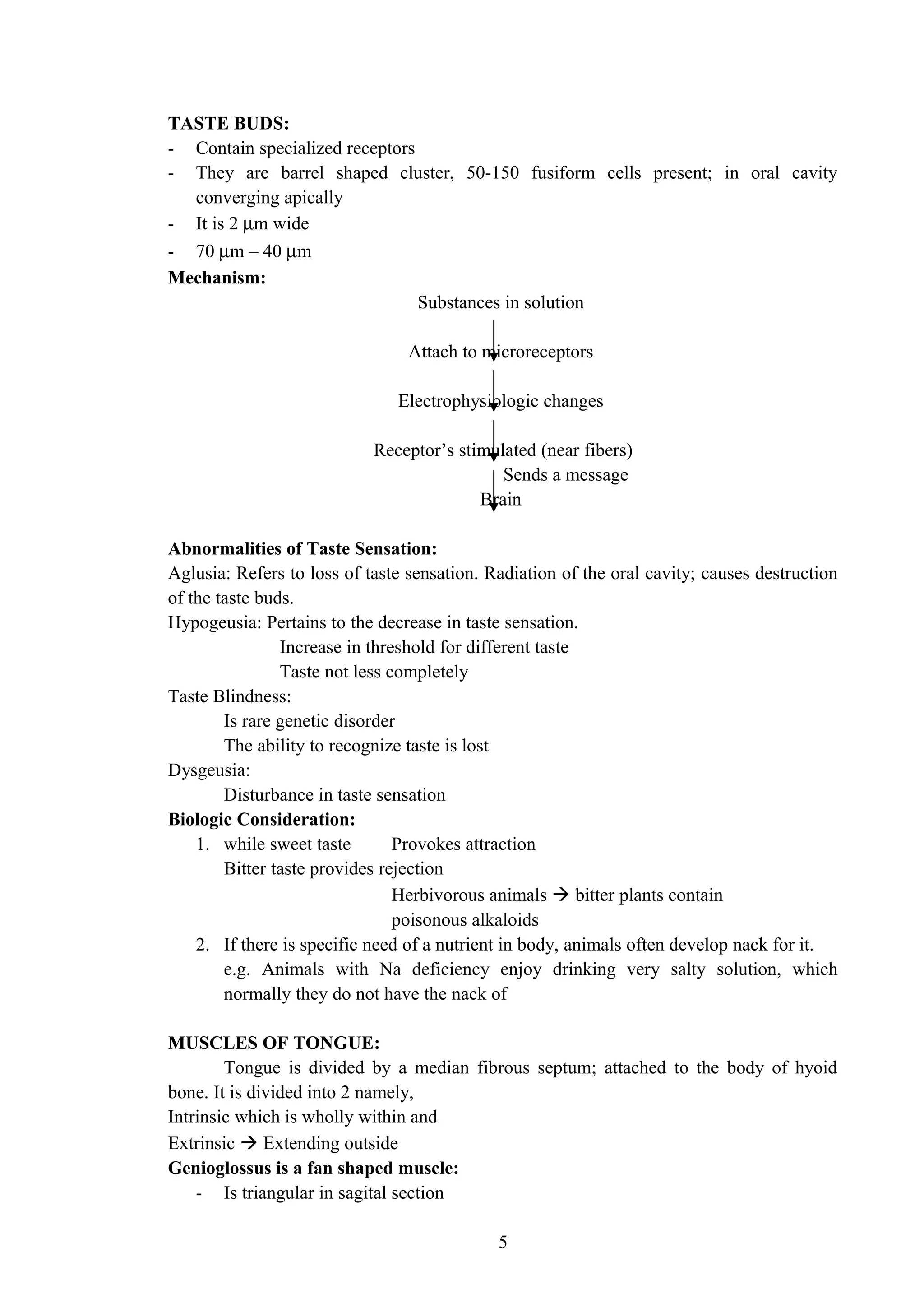 TASTE BUDS:
- Contain specialized receptors
- They are barrel shaped cluster, 50-150 fusiform cells present; in oral cavity
converging apically
- It is 2 µm wide
- 70 µm – 40 µm
Mechanism:
Substances in solution
Attach to microreceptors
Electrophysiologic changes
Receptor’s stimulated (near fibers)
Sends a message
Brain
Abnormalities of Taste Sensation:
Aglusia: Refers to loss of taste sensation. Radiation of the oral cavity; causes destruction
of the taste buds.
Hypogeusia: Pertains to the decrease in taste sensation.
Increase in threshold for different taste
Taste not less completely
Taste Blindness:
Is rare genetic disorder
The ability to recognize taste is lost
Dysgeusia:
Disturbance in taste sensation
Biologic Consideration:
1. while sweet taste Provokes attraction
Bitter taste provides rejection
Herbivorous animals  bitter plants contain
poisonous alkaloids
2. If there is specific need of a nutrient in body, animals often develop nack for it.
e.g. Animals with Na deficiency enjoy drinking very salty solution, which
normally they do not have the nack of
MUSCLES OF TONGUE:
Tongue is divided by a median fibrous septum; attached to the body of hyoid
bone. It is divided into 2 namely,
Intrinsic which is wholly within and
Extrinsic  Extending outside
Genioglossus is a fan shaped muscle:
- Is triangular in sagital section
5
 
