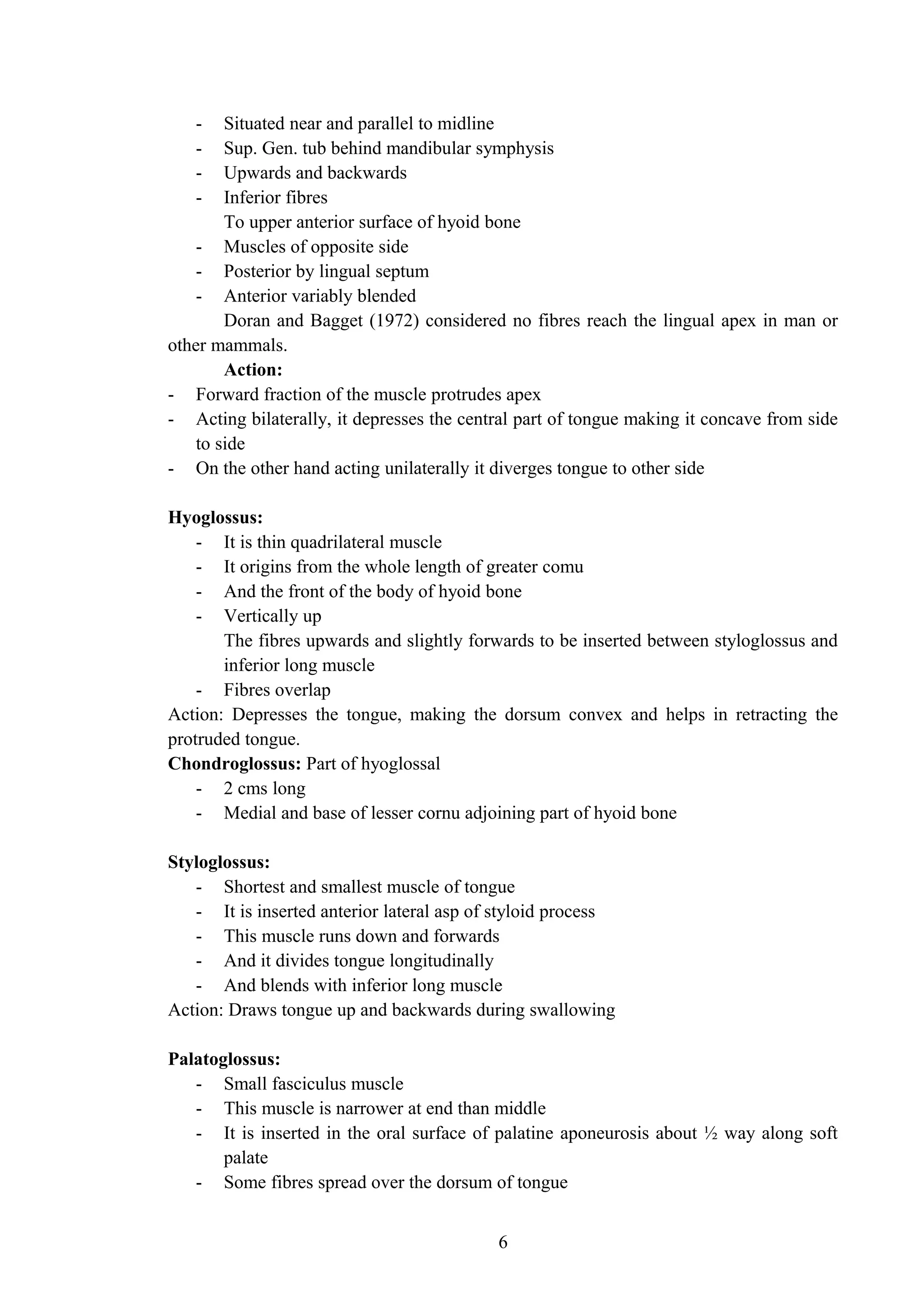 - Situated near and parallel to midline
- Sup. Gen. tub behind mandibular symphysis
- Upwards and backwards
- Inferior fibres
To upper anterior surface of hyoid bone
- Muscles of opposite side
- Posterior by lingual septum
- Anterior variably blended
Doran and Bagget (1972) considered no fibres reach the lingual apex in man or
other mammals.
Action:
- Forward fraction of the muscle protrudes apex
- Acting bilaterally, it depresses the central part of tongue making it concave from side
to side
- On the other hand acting unilaterally it diverges tongue to other side
Hyoglossus:
- It is thin quadrilateral muscle
- It origins from the whole length of greater comu
- And the front of the body of hyoid bone
- Vertically up
The fibres upwards and slightly forwards to be inserted between styloglossus and
inferior long muscle
- Fibres overlap
Action: Depresses the tongue, making the dorsum convex and helps in retracting the
protruded tongue.
Chondroglossus: Part of hyoglossal
- 2 cms long
- Medial and base of lesser cornu adjoining part of hyoid bone
Styloglossus:
- Shortest and smallest muscle of tongue
- It is inserted anterior lateral asp of styloid process
- This muscle runs down and forwards
- And it divides tongue longitudinally
- And blends with inferior long muscle
Action: Draws tongue up and backwards during swallowing
Palatoglossus:
- Small fasciculus muscle
- This muscle is narrower at end than middle
- It is inserted in the oral surface of palatine aponeurosis about ½ way along soft
palate
- Some fibres spread over the dorsum of tongue
6
 