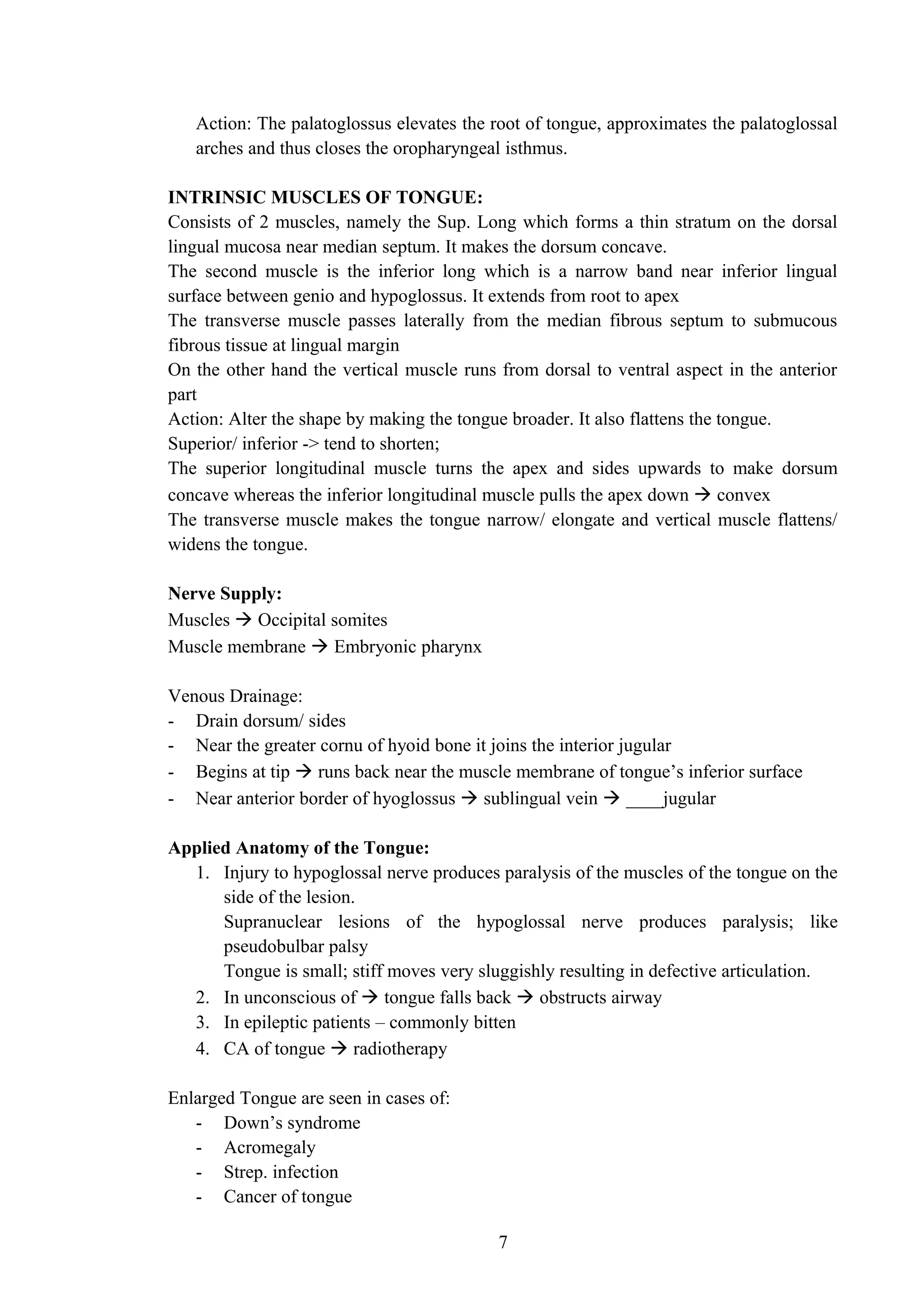 Action: The palatoglossus elevates the root of tongue, approximates the palatoglossal
arches and thus closes the oropharyngeal isthmus.
INTRINSIC MUSCLES OF TONGUE:
Consists of 2 muscles, namely the Sup. Long which forms a thin stratum on the dorsal
lingual mucosa near median septum. It makes the dorsum concave.
The second muscle is the inferior long which is a narrow band near inferior lingual
surface between genio and hypoglossus. It extends from root to apex
The transverse muscle passes laterally from the median fibrous septum to submucous
fibrous tissue at lingual margin
On the other hand the vertical muscle runs from dorsal to ventral aspect in the anterior
part
Action: Alter the shape by making the tongue broader. It also flattens the tongue.
Superior/ inferior -> tend to shorten;
The superior longitudinal muscle turns the apex and sides upwards to make dorsum
concave whereas the inferior longitudinal muscle pulls the apex down  convex
The transverse muscle makes the tongue narrow/ elongate and vertical muscle flattens/
widens the tongue.
Nerve Supply:
Muscles  Occipital somites
Muscle membrane  Embryonic pharynx
Venous Drainage:
- Drain dorsum/ sides
- Near the greater cornu of hyoid bone it joins the interior jugular
- Begins at tip  runs back near the muscle membrane of tongue’s inferior surface
- Near anterior border of hyoglossus  sublingual vein  ____jugular
Applied Anatomy of the Tongue:
1. Injury to hypoglossal nerve produces paralysis of the muscles of the tongue on the
side of the lesion.
Supranuclear lesions of the hypoglossal nerve produces paralysis; like
pseudobulbar palsy
Tongue is small; stiff moves very sluggishly resulting in defective articulation.
2. In unconscious of  tongue falls back  obstructs airway
3. In epileptic patients – commonly bitten
4. CA of tongue  radiotherapy
Enlarged Tongue are seen in cases of:
- Down’s syndrome
- Acromegaly
- Strep. infection
- Cancer of tongue
7
 