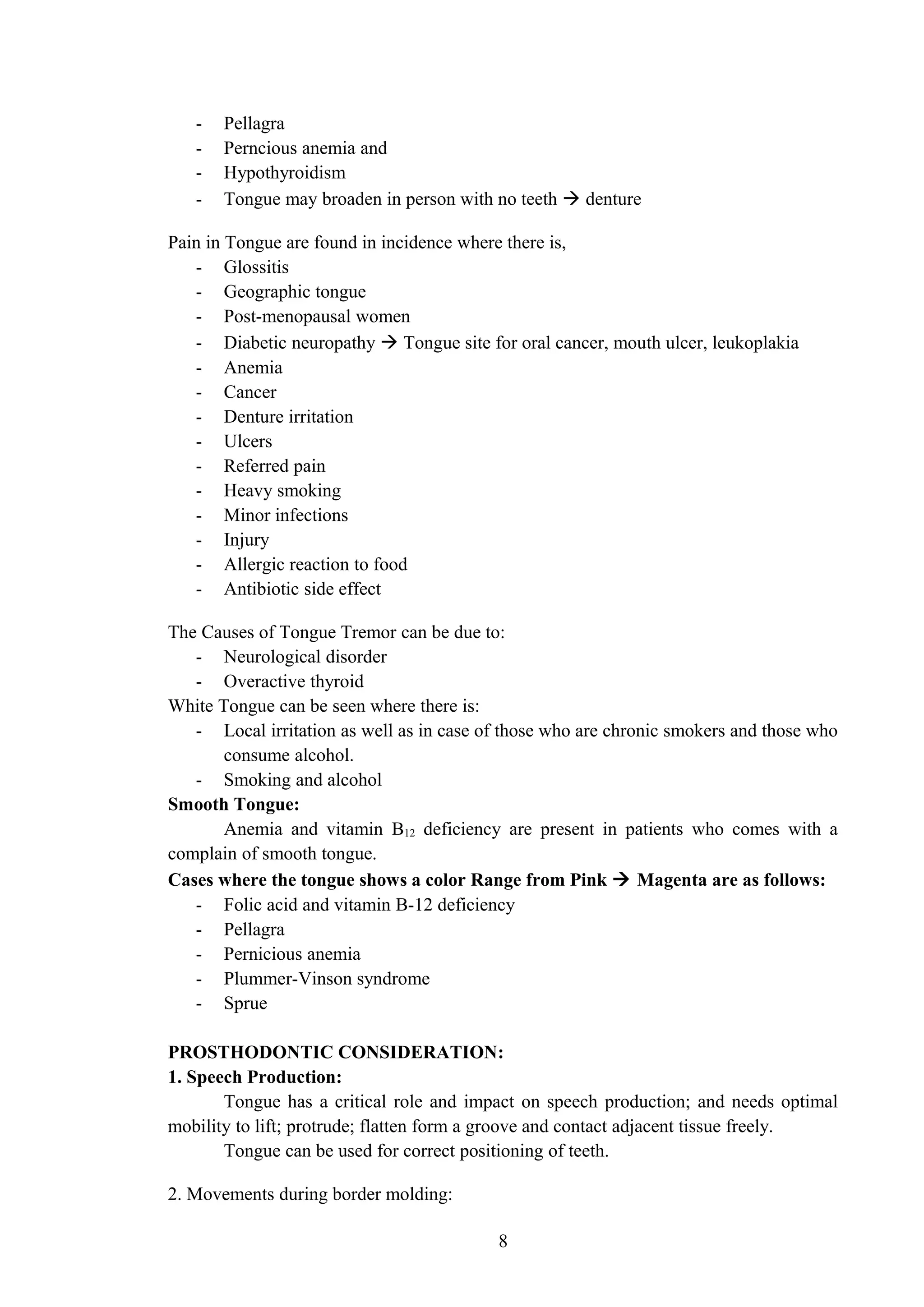 - Pellagra
- Perncious anemia and
- Hypothyroidism
- Tongue may broaden in person with no teeth  denture
Pain in Tongue are found in incidence where there is,
- Glossitis
- Geographic tongue
- Post-menopausal women
- Diabetic neuropathy  Tongue site for oral cancer, mouth ulcer, leukoplakia
- Anemia
- Cancer
- Denture irritation
- Ulcers
- Referred pain
- Heavy smoking
- Minor infections
- Injury
- Allergic reaction to food
- Antibiotic side effect
The Causes of Tongue Tremor can be due to:
- Neurological disorder
- Overactive thyroid
White Tongue can be seen where there is:
- Local irritation as well as in case of those who are chronic smokers and those who
consume alcohol.
- Smoking and alcohol
Smooth Tongue:
Anemia and vitamin B12 deficiency are present in patients who comes with a
complain of smooth tongue.
Cases where the tongue shows a color Range from Pink  Magenta are as follows:
- Folic acid and vitamin B-12 deficiency
- Pellagra
- Pernicious anemia
- Plummer-Vinson syndrome
- Sprue
PROSTHODONTIC CONSIDERATION:
1. Speech Production:
Tongue has a critical role and impact on speech production; and needs optimal
mobility to lift; protrude; flatten form a groove and contact adjacent tissue freely.
Tongue can be used for correct positioning of teeth.
2. Movements during border molding:
8
 