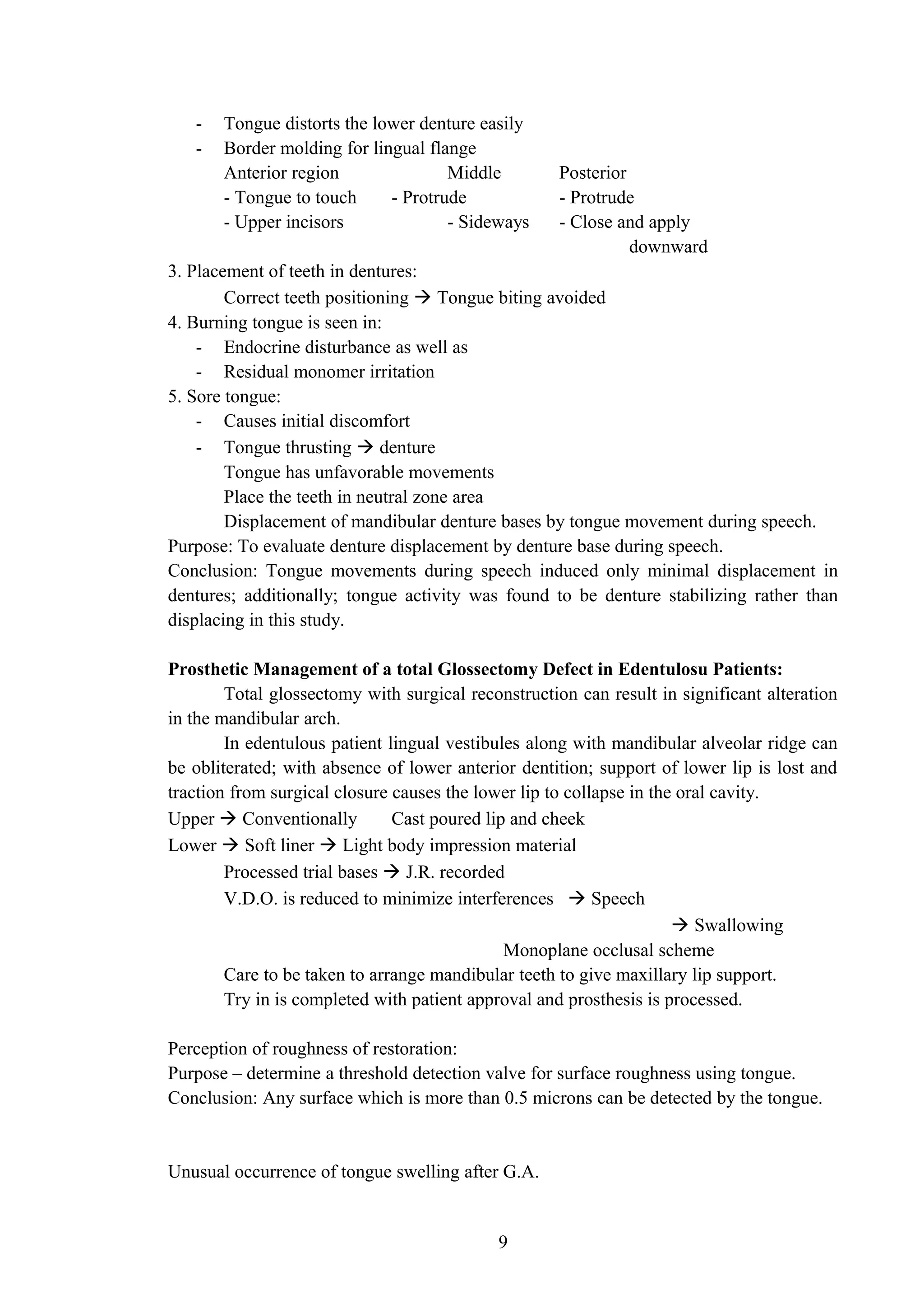 - Tongue distorts the lower denture easily
- Border molding for lingual flange
Anterior region Middle Posterior
- Tongue to touch - Protrude - Protrude
- Upper incisors - Sideways - Close and apply
downward
3. Placement of teeth in dentures:
Correct teeth positioning  Tongue biting avoided
4. Burning tongue is seen in:
- Endocrine disturbance as well as
- Residual monomer irritation
5. Sore tongue:
- Causes initial discomfort
- Tongue thrusting  denture
Tongue has unfavorable movements
Place the teeth in neutral zone area
Displacement of mandibular denture bases by tongue movement during speech.
Purpose: To evaluate denture displacement by denture base during speech.
Conclusion: Tongue movements during speech induced only minimal displacement in
dentures; additionally; tongue activity was found to be denture stabilizing rather than
displacing in this study.
Prosthetic Management of a total Glossectomy Defect in Edentulosu Patients:
Total glossectomy with surgical reconstruction can result in significant alteration
in the mandibular arch.
In edentulous patient lingual vestibules along with mandibular alveolar ridge can
be obliterated; with absence of lower anterior dentition; support of lower lip is lost and
traction from surgical closure causes the lower lip to collapse in the oral cavity.
Upper  Conventionally Cast poured lip and cheek
Lower  Soft liner  Light body impression material
Processed trial bases  J.R. recorded
V.D.O. is reduced to minimize interferences  Speech
 Swallowing
Monoplane occlusal scheme
Care to be taken to arrange mandibular teeth to give maxillary lip support.
Try in is completed with patient approval and prosthesis is processed.
Perception of roughness of restoration:
Purpose – determine a threshold detection valve for surface roughness using tongue.
Conclusion: Any surface which is more than 0.5 microns can be detected by the tongue.
Unusual occurrence of tongue swelling after G.A.
9
 
