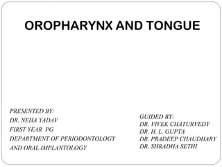 OROPHARYNX AND TONGUE
PRESENTED BY:
DR. NEHA YADAV
FIRST YEAR PG
DEPARTMENT OF PERIODONTOLOGY
AND ORAL IMPLANTOLOGY
GUIDED BY:
DR. VIVEK CHATURVEDY
DR. H. L. GUPTA
DR. PRADEEP CHAUDHARY
DR. SHRADHA SETHI
 