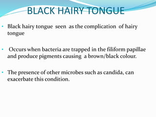 BLACK HAIRY TONGUE
• Black hairy tongue seen as the complication of hairy
tongue
• Occurs when bacteria are trapped in the filiform papillae
and produce pigments causing a brown/black colour.
• The presence of other microbes such as candida, can
exacerbate this condition.
 
