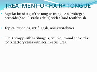 TREATMENT OF HAIRY TONGUE
• Regular brushing of the tongue using 1.5% hydrogen
peroxide (5 to 10 strokes daily) with a hard toothbrush.
• Topical retinoids, antifungals, and keratolytics.
• Oral therapy with antifungals, antibiotics and antivirals
for refractory cases with positive cultures.
 