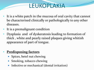LEUKOPLAKIA
• It is a white patch in the mucosa of oral cavity that cannot
be characterised clinically or pathologically to any other
diseases.
• It is a premalignant condition
• Dysplasia and of dyskeratosis leading to formation of
thick , white and pearly raised plaques giving whitish
appearance of part of tongue.
• Predisposing factors
 Spices, betel nut chewing
 Smoking, tobacco chewing
 Infective or mechanical (dental irritation)
 