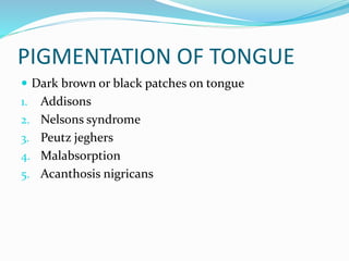 PIGMENTATION OF TONGUE
 Dark brown or black patches on tongue
1. Addisons
2. Nelsons syndrome
3. Peutz jeghers
4. Malabsorption
5. Acanthosis nigricans
 