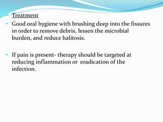 • Treatment
• Good oral hygiene with brushing deep into the fissures
in order to remove debris, lessen the microbial
burden, and reduce halitosis.
• If pain is present- therapy should be targeted at
reducing inflammation or eradication of the
infection.
 