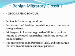 Benign Migratory Glossitis
• = GEOGRAPHIC TONGUE.
• Benign, inflammatory condition
• Prevalence-1 to 2% of the population ,more common in
young patients.
• Etiology-rapid loss and regrowth of filiform papillae
leading to denuded red patches wandering across the
tongue surface.
• It is more common in Psoriasis(14%), and some argue
that it is an oral manifestation of psoriasis
 