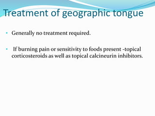 Treatment of geographic tongue
• Generally no treatment required.
• If burning pain or sensitivity to foods present -topical
corticosteroids as well as topical calcineurin inhibitors.
 