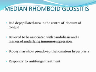 MEDIAN RHOMBOID GLOSSITIS
• Red depapillated area in the centre of dorsum of
tongue
• Believed to be associated with candidiasis and a
marker of underlying immunosuppression.
• Biopsy may show pseudo-epitheliomatous hyperplasia
• Responds to antifungal treatment
 