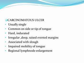 CARCINOMATOUS ULCER
• Usually single
• Common on side or tip of tongue
• Hard, indurated
• Irregular ,deep, raised everted margins
• Associated with slough
• Impaired mobility of tongue
• Regional lymphnode enlargement
 