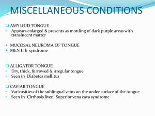 MISCELLANEOUS CONDITIONS
 AMYLOID TONGUE
• Appears enlarged & presents as mottling of dark purple areas with
translucent matter
 MUCOSAL NEUROMA OF TONGUE
 MEN II b syndrome
 ALLIGATOR TONGUE
• Dry, thick, furrowed & irregular tongue
• Seen in Diabetes mellitus
 CAVIAR TONGUE
• Varicosities of the sublingual veins on the under surface of the tongue
• Seen in Cirrhosis liver, Superior vena cava syndrome
 