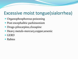 Excessive moist tongue(sialorrhea)
 Organophosphorous poisoning
 Post encephalitic parkinsonism
 Drugs-pilocarpine,clozapine
 Heavy metals-mercury,copper,arsenic
 GERD
 Rabies
 