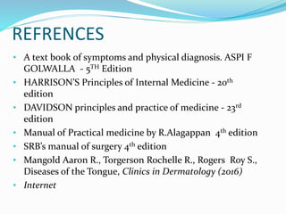 REFRENCES
• A text book of symptoms and physical diagnosis. ASPI F
GOLWALLA - 5TH Edition
• HARRISON’S Principles of Internal Medicine - 20th
edition
• DAVIDSON principles and practice of medicine - 23rd
edition
• Manual of Practical medicine by R.Alagappan 4th edition
• SRB’s manual of surgery 4th edition
• Mangold Aaron R., Torgerson Rochelle R., Rogers Roy S.,
Diseases of the Tongue, Clinics in Dermatology (2016)
• Internet
 