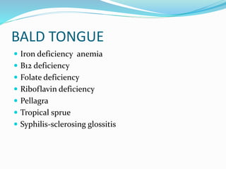 BALD TONGUE
 Iron deficiency anemia
 B12 deficiency
 Folate deficiency
 Riboflavin deficiency
 Pellagra
 Tropical sprue
 Syphilis-sclerosing glossitis
 