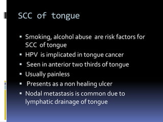 SCC of tongue
 Smoking, alcohol abuse are risk factors for
SCC of tongue
 HPV is implicated in tongue cancer
 Seen in anterior two thirds of tongue
 Usually painless
 Presents as a non healing ulcer
 Nodal metastasis is common due to
lymphatic drainage of tongue
 