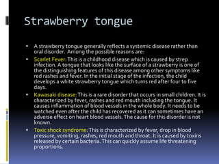 Strawberry tongue
 A strawberry tongue generally reflects a systemic disease rather than
oral disorder. Among the possible reasons are:
 Scarlet Fever:This is a childhood disease which is caused by strep
infection. A tongue that looks like the surface of a strawberry is one of
the distinguishing features of this disease among other symptoms like
red rashes and fever. In the initial stage of the infection, the child
develops a white strawberry tongue which turns red after four to five
days.
 Kawasaki disease:This is a rare disorder that occurs in small children. It is
characterized by fever, rashes and red mouth including the tongue. It
causes inflammation of blood vessels in the whole body. It needs to be
watched even after the child has recovered as it can sometimes have an
adverse effect on heart blood vessels.The cause for this disorder is not
known.
 Toxic shock syndrome:This is characterized by fever, drop in blood
pressure, vomiting, rashes, red mouth and throat. It is caused by toxins
released by certain bacteria.This can quickly assume life threatening
proportions.
 
