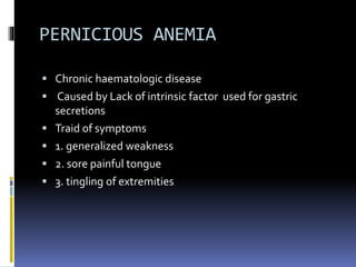 PERNICIOUS ANEMIA
 Chronic haematologic disease
 Caused by Lack of intrinsic factor used for gastric
secretions
 Traid of symptoms
 1. generalized weakness
 2. sore painful tongue
 3. tingling of extremities
 