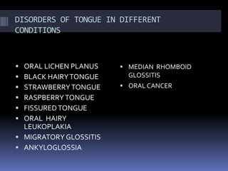DISORDERS OF TONGUE IN DIFFERENT
CONDITIONS
 ORAL LICHEN PLANUS
 BLACK HAIRYTONGUE
 STRAWBERRYTONGUE
 RASPBERRYTONGUE
 FISSUREDTONGUE
 ORAL HAIRY
LEUKOPLAKIA
 MIGRATORY GLOSSITIS
 ANKYLOGLOSSIA
 MEDIAN RHOMBOID
GLOSSITIS
 ORAL CANCER
 