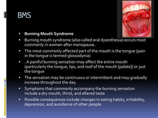BMS
 Burning Mouth Syndrome
 Burning mouth syndrome (also called oral dysesthesia) occurs most
commonly in women after menopause.
 The most commonly affected part of the mouth is the tongue (pain
in the tongue is termed glossodynia)
 . A painful burning sensation may affect the entire mouth
(particularly the tongue, lips, and roof of the mouth [palate]) or just
the tongue
 The sensation may be continuous or intermittent and may gradually
increase throughout the day.
 Symptoms that commonly accompany the burning sensation
include a dry mouth, thirst, and altered taste
 Possible consequences include changes in eating habits, irritability,
depression, and avoidance of other people.
 