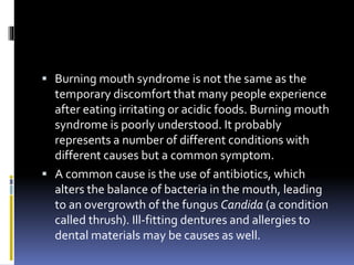  Burning mouth syndrome is not the same as the
temporary discomfort that many people experience
after eating irritating or acidic foods. Burning mouth
syndrome is poorly understood. It probably
represents a number of different conditions with
different causes but a common symptom.
 A common cause is the use of antibiotics, which
alters the balance of bacteria in the mouth, leading
to an overgrowth of the fungus Candida (a condition
called thrush). Ill-fitting dentures and allergies to
dental materials may be causes as well.
 