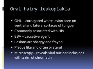 Oral hairy leukoplakia
 OHL – corrugated white lesion seen on
ventral and lateral surfaces of tongue
 Commonly associated with HIV
 EBV – causative agent
 Lesions are shaggy and frayed
 Plaque like and often bilateral
 Microscopy – reveals viral nuclear inclusions
with a rim of chromatin
 