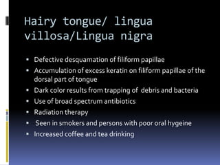 Hairy tongue/ lingua
villosa/Lingua nigra
 Defective desquamation of filiform papillae
 Accumulation of excess keratin on filiform papillae of the
dorsal part of tongue
 Dark color results from trapping of debris and bacteria
 Use of broad spectrum antibiotics
 Radiation therapy
 Seen in smokers and persons with poor oral hygeine
 Increased coffee and tea drinking
 