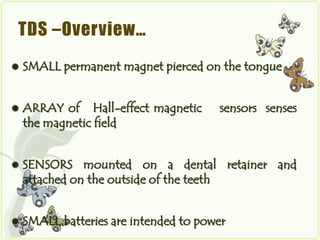 TDS –Overview…
   SMALL permanent magnet pierced on the tongue


   ARRAY of Hall-effect magnetic      sensors senses
    the magnetic field


   SENSORS mounted on a dental retainer and
    attached on the outside of the teeth


   SMALL batteries are intended to power
 