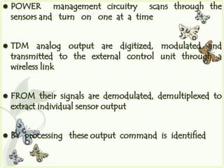    POWER management circuitry scans through the
    sensors and turn on one at a time


   TDM analog output are digitized, modulated and
    transmitted to the external control unit through a
    wireless link


   FROM their signals are demodulated, demultiplexed to
    extract individual sensor output


   BY processing these output command is identified
 