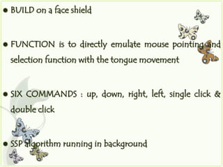    BUILD on a face shield


   FUNCTION is to directly emulate mouse pointing and
    selection function with the tongue movement


   SIX COMMANDS : up, down, right, left, single click &
    double click


   SSP algorithm running in background
 