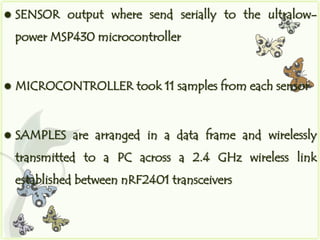    SENSOR output where send serially to the ultralow-
    power MSP430 microcontroller


   MICROCONTROLLER took 11 samples from each sensor


   SAMPLES are arranged in a data frame and wirelessly
    transmitted to a PC across a 2.4 GHz wireless link
    established between nRF2401 transceivers
 