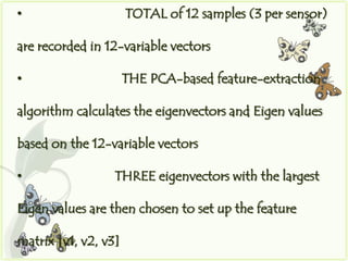 •                     TOTAL of 12 samples (3 per sensor)

are recorded in 12-variable vectors

•                     THE PCA-based feature-extraction

algorithm calculates the eigenvectors and Eigen values

based on the 12-variable vectors

•                 THREE eigenvectors with the largest

Eigen values are then chosen to set up the feature

matrix [v1, v2, v3]
 