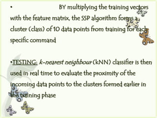 •                    BY multiplying the training vectors
with the feature matrix, the SSP algorithm forms a
cluster (class) of 10 data points from training for each
specific command


•TESTING: k-nearest neighbour (kNN) classifier is then
used in real time to evaluate the proximity of the
incoming data points to the clusters formed earlier in
the training phase
 
