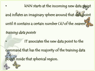 •           kNN starts at the incoming new data point

and inflates an imaginary sphere around that data point

until it contains a certain number (k) of the nearest

training data points

•           IT associates the new data point to the

command that has the majority of the training data

points inside that spherical region.
 