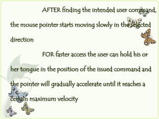 AFTER finding the intended user command,

the mouse pointer starts moving slowly in the selected

direction

             FOR faster access the user can hold his or

her tongue in the position of the issued command and

the pointer will gradually accelerate until it reaches a

certain maximum velocity
 