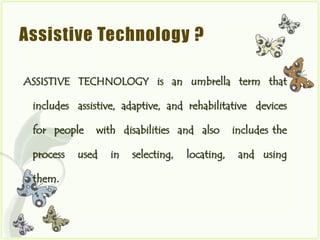 Assistive Technology ?

ASSISTIVE TECHNOLOGY is an umbrella term that

 includes assistive, adaptive, and rehabilitative devices

 for people   with disabilities and also        includes the

 process   used   in   selecting,   locating,    and using

 them.
 