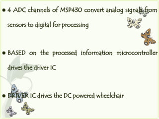    4 ADC channels of MSP430 convert analog signals from

    sensors to digital for processing



   BASED on the processed information microcontroller

    drives the driver IC



   DRIVER IC drives the DC powered wheelchair
 