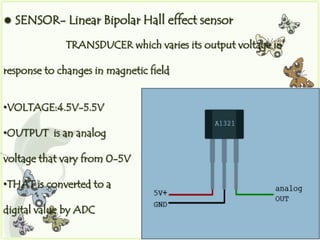    SENSOR- Linear Bipolar Hall effect sensor
             TRANSDUCER which varies its output voltage in

response to changes in magnetic field


•VOLTAGE:4.5V-5.5V

•OUTPUT is an analog

voltage that vary from 0-5V

•THAT is converted to a

digital value by ADC
 