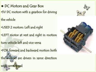    DC Motors and Gear Box
•5V DC motors with a gearbox for driving

the vehicle

•USED 2 motors: Left and right

•LEFT motor at rest and right in motion

turn vehicle left and vice versa

•FOR forward and backward motion both

the motors are driven in same direction

with same speed
 