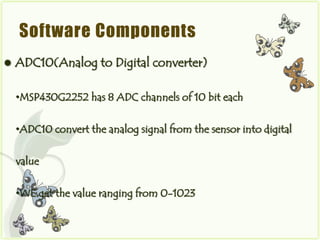 Software Components
   ADC10(Analog to Digital converter)

    •MSP430G2252 has 8 ADC channels of 10 bit each


    •ADC10 convert the analog signal from the sensor into digital


    value


    •WE get the value ranging from 0-1023
 