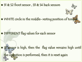    S1 & S2 front sensor , S3 & S4 back sensors



   WHITE circle in the middle- resting position of tongue



   DIFFERENT flag values for each sensor



   IF sensor is high, then the flag value remains high until

    the operation is performed, then it is reset again
 